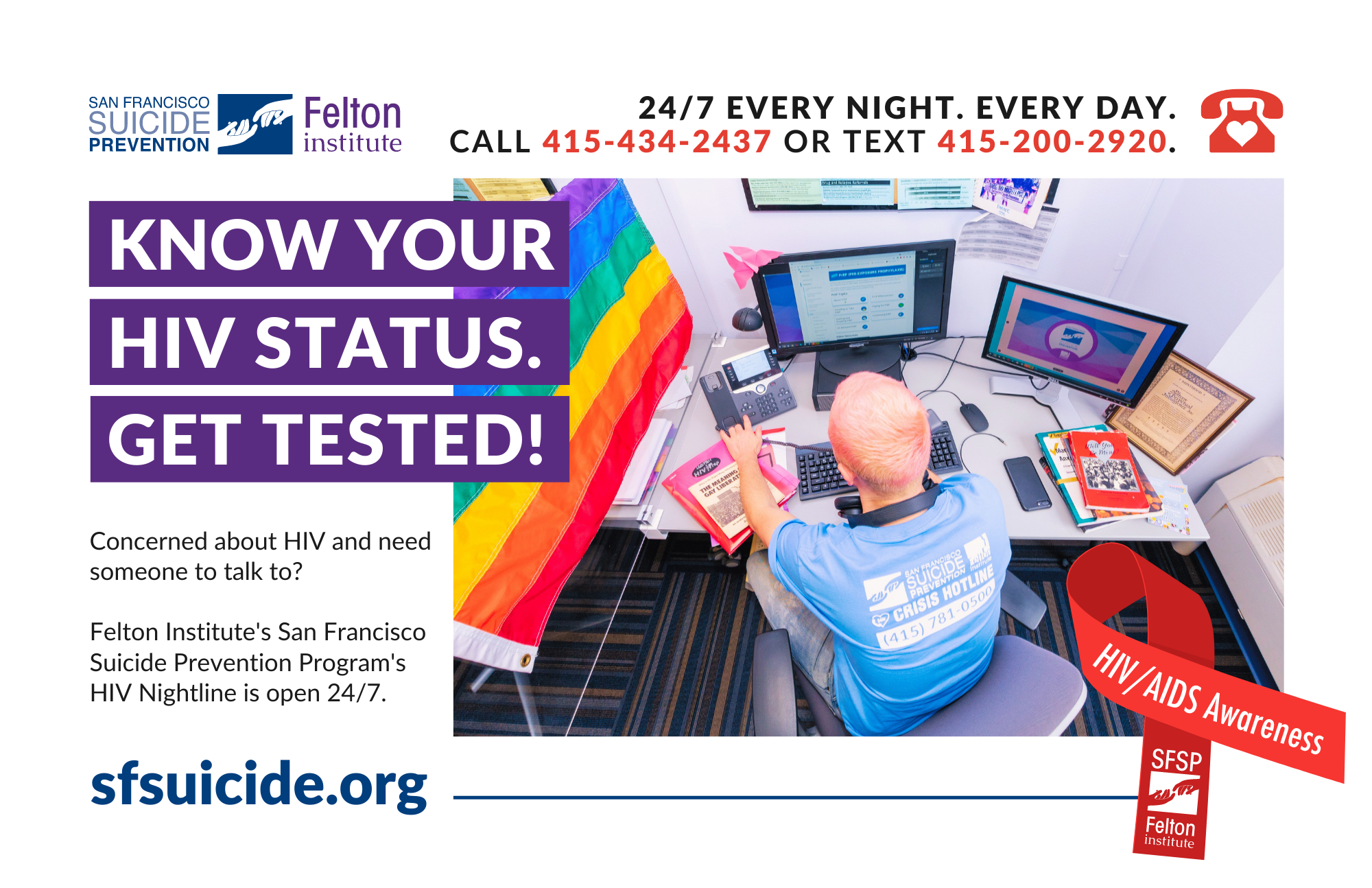 Know Your HIV Status. Get Tested! Concerned about HIV and need someone to talk to?  Felton Institute's San Francisco Suicide Prevention Program's HIV Nightline is open 24/7. Every Night. Every Day. Call 415-434-2437 or Text 415-200-2920.
